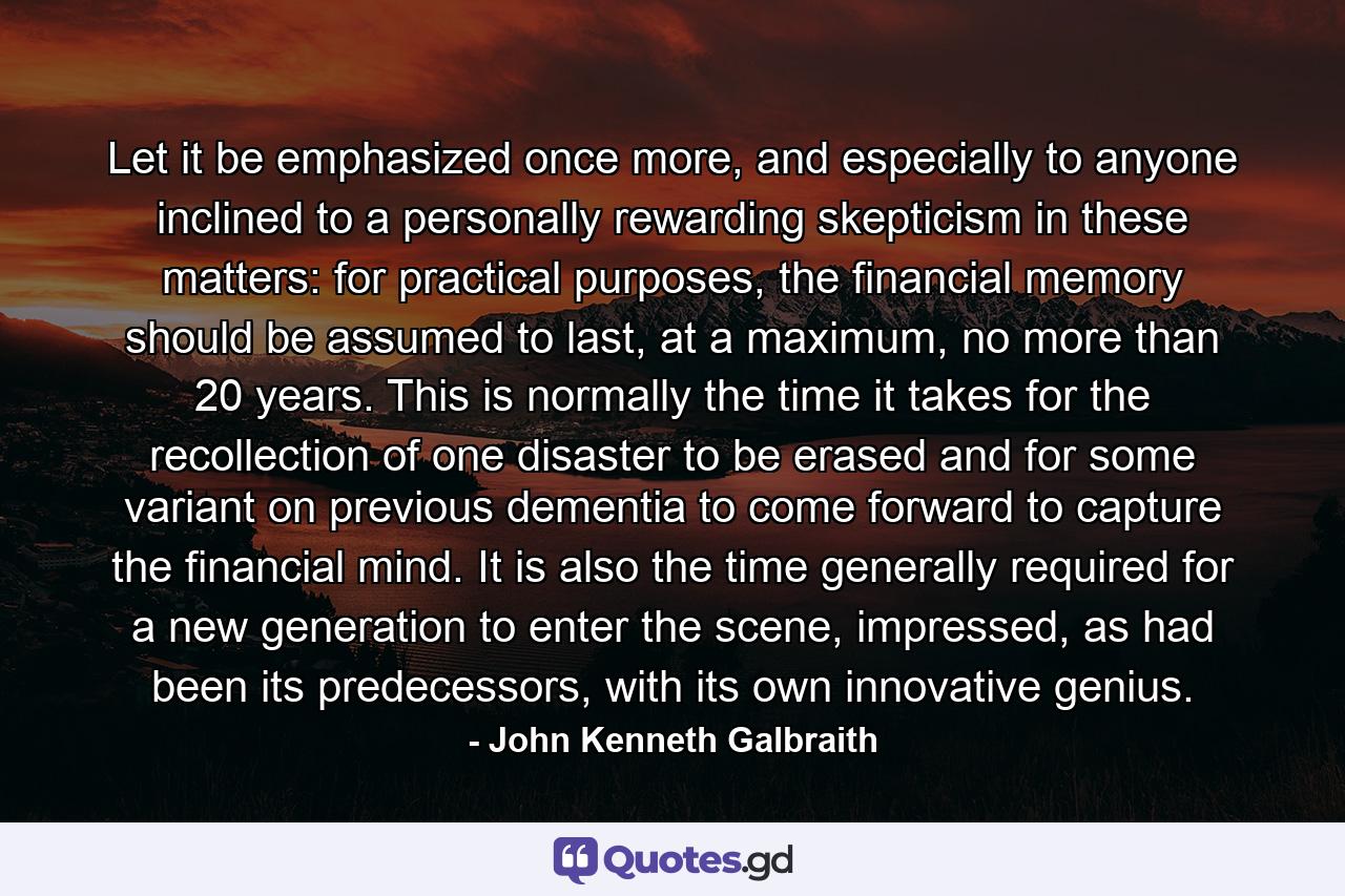 Let it be emphasized once more, and especially to anyone inclined to a personally rewarding skepticism in these matters: for practical purposes, the financial memory should be assumed to last, at a maximum, no more than 20 years. This is normally the time it takes for the recollection of one disaster to be erased and for some variant on previous dementia to come forward to capture the financial mind. It is also the time generally required for a new generation to enter the scene, impressed, as had been its predecessors, with its own innovative genius. - Quote by John Kenneth Galbraith