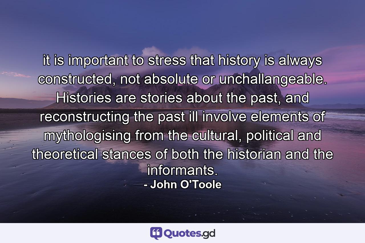 it is important to stress that history is always constructed, not absolute or unchallangeable. Histories are stories about the past, and reconstructing the past ill involve elements of mythologising from the cultural, political and theoretical stances of both the historian and the informants. - Quote by John O'Toole