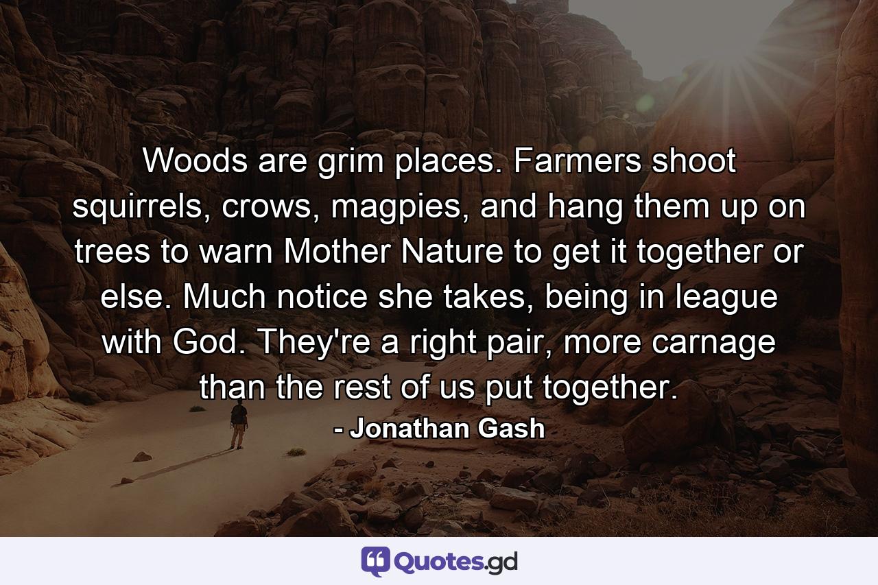Woods are grim places. Farmers shoot squirrels, crows, magpies, and hang them up on trees to warn Mother Nature to get it together or else. Much notice she takes, being in league with God. They're a right pair, more carnage than the rest of us put together. - Quote by Jonathan Gash