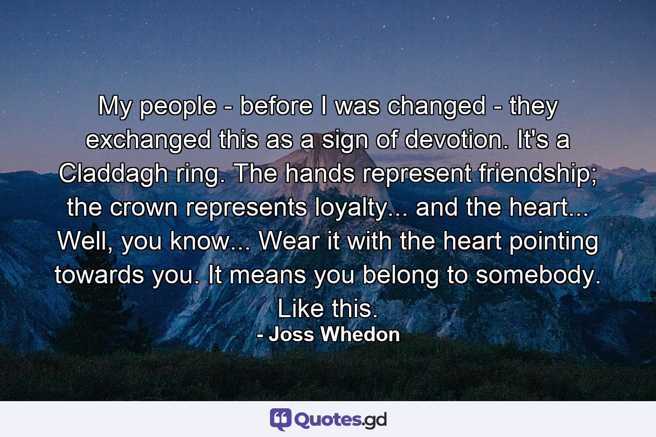 My people - before I was changed - they exchanged this as a sign of devotion. It's a Claddagh ring. The hands represent friendship; the crown represents loyalty... and the heart... Well, you know... Wear it with the heart pointing towards you. It means you belong to somebody. Like this. - Quote by Joss Whedon
