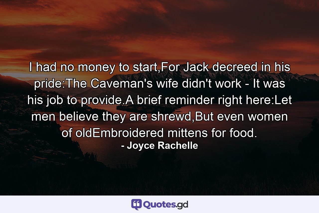 I had no money to start,For Jack decreed in his pride:The Caveman's wife didn't work - It was his job to provide.A brief reminder right here:Let men believe they are shrewd,But even women of oldEmbroidered mittens for food. - Quote by Joyce Rachelle