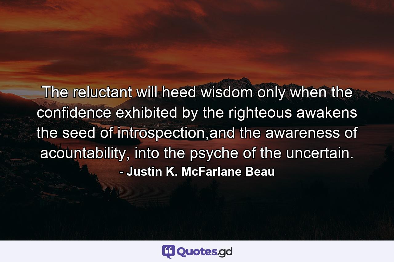The reluctant will heed wisdom only when the confidence exhibited by the righteous awakens the seed of introspection,and the awareness of acountability, into the psyche of the uncertain. - Quote by Justin K. McFarlane Beau