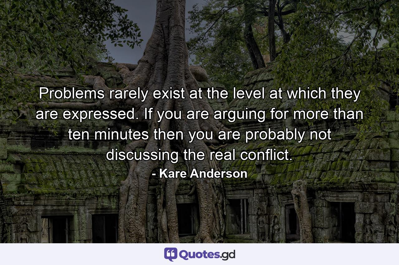 Problems rarely exist at the level at which they are expressed. If you are arguing for more than ten minutes then you are probably not discussing the real conflict. - Quote by Kare Anderson