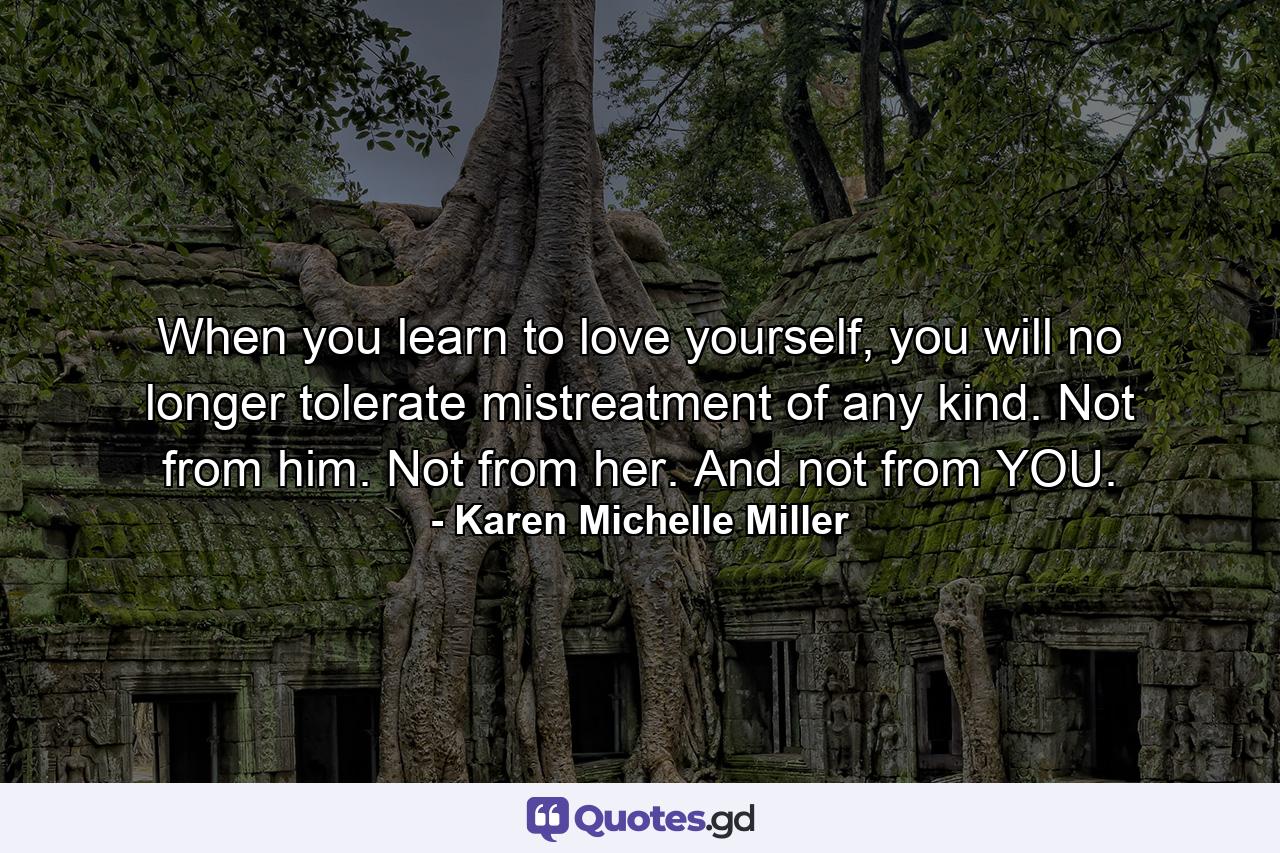 When you learn to love yourself, you will no longer tolerate mistreatment of any kind. Not from him. Not from her. And not from YOU. - Quote by Karen Michelle Miller