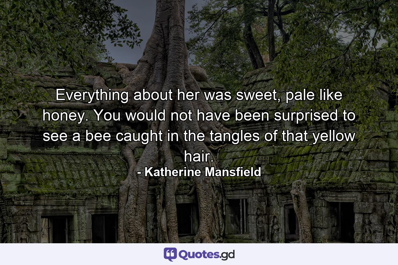 Everything about her was sweet, pale like honey. You would not have been surprised to see a bee caught in the tangles of that yellow hair. - Quote by Katherine Mansfield