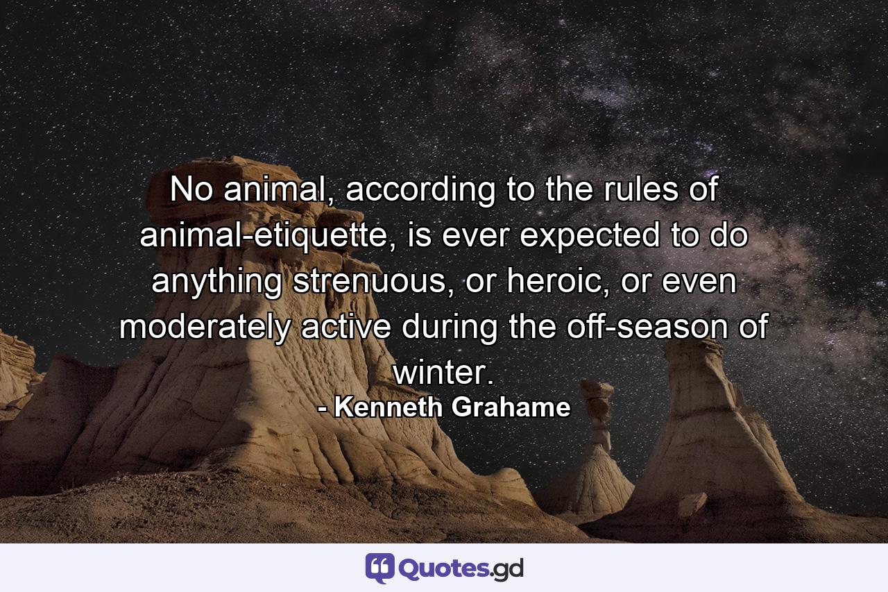 No animal, according to the rules of animal-etiquette, is ever expected to do anything strenuous, or heroic, or even moderately active during the off-season of winter. - Quote by Kenneth Grahame