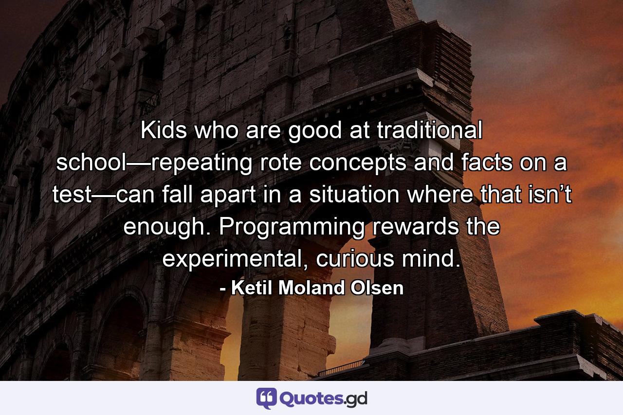 Kids who are good at traditional school—repeating rote concepts and facts on a test—can fall apart in a situation where that isn’t enough. Programming rewards the experimental, curious mind. - Quote by Ketil Moland Olsen
