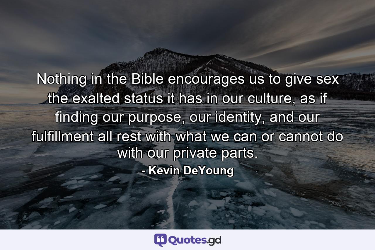 Nothing in the Bible encourages us to give sex the exalted status it has in our culture, as if finding our purpose, our identity, and our fulfillment all rest with what we can or cannot do with our private parts. - Quote by Kevin DeYoung