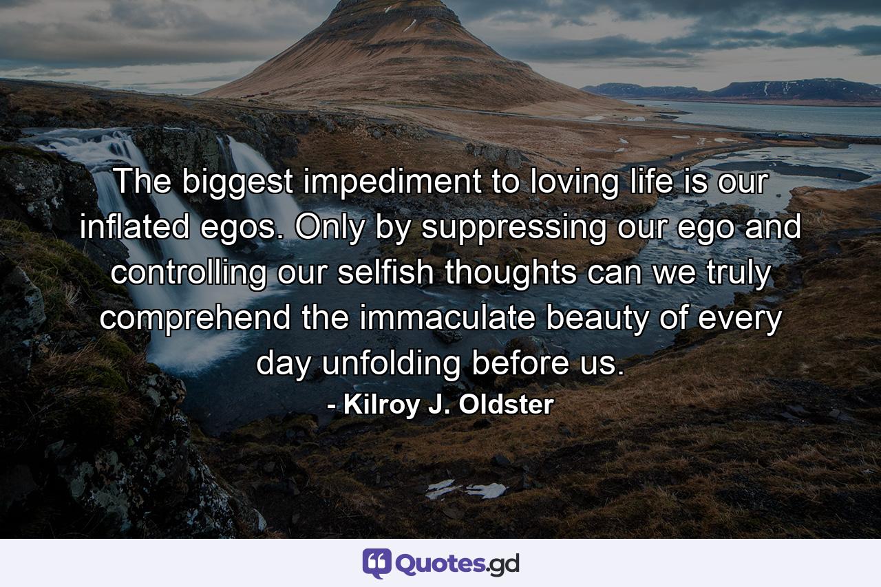 The biggest impediment to loving life is our inflated egos. Only by suppressing our ego and controlling our selfish thoughts can we truly comprehend the immaculate beauty of every day unfolding before us. - Quote by Kilroy J. Oldster