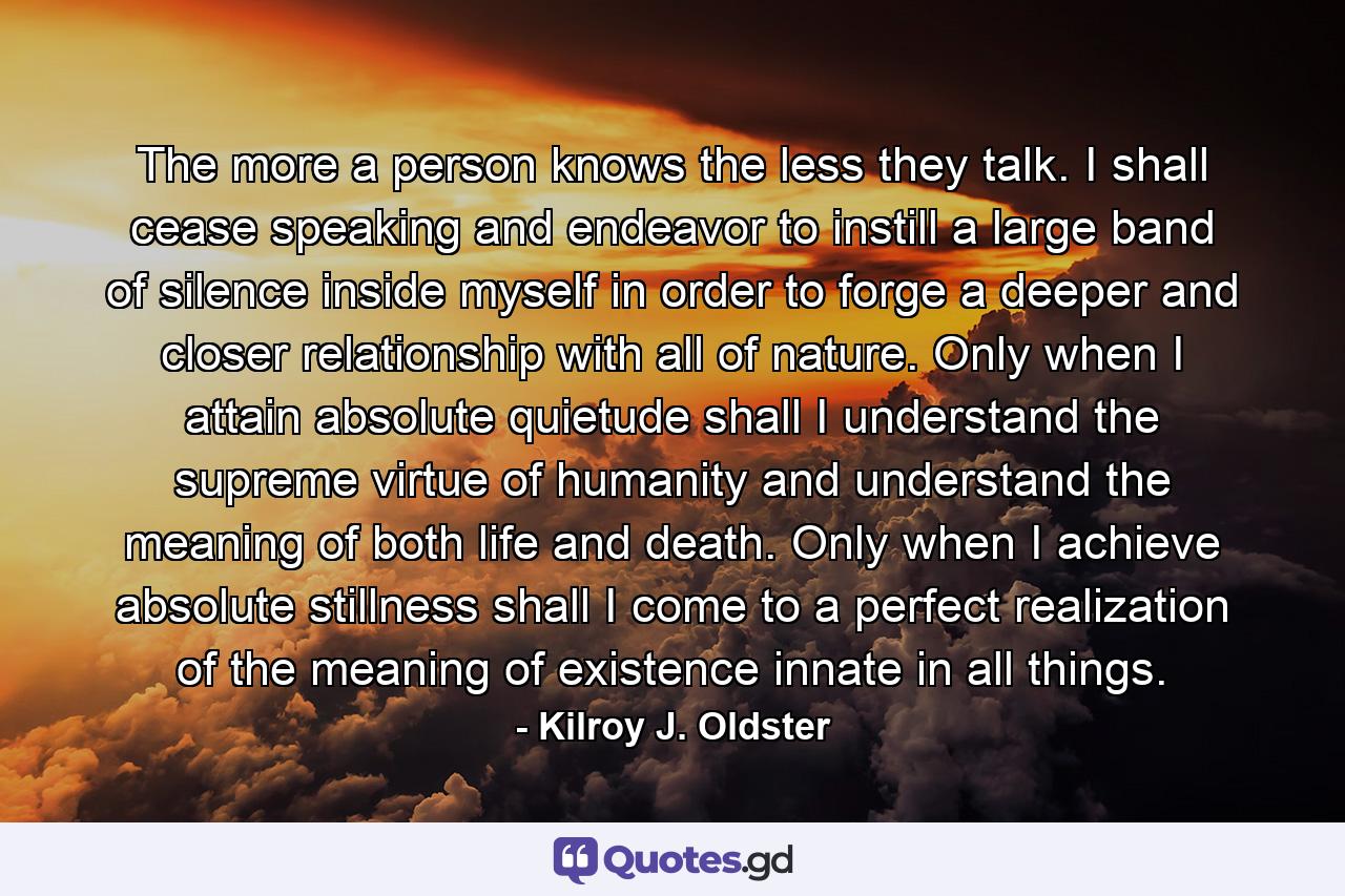 The more a person knows the less they talk. I shall cease speaking and endeavor to instill a large band of silence inside myself in order to forge a deeper and closer relationship with all of nature. Only when I attain absolute quietude shall I understand the supreme virtue of humanity and understand the meaning of both life and death. Only when I achieve absolute stillness shall I come to a perfect realization of the meaning of existence innate in all things. - Quote by Kilroy J. Oldster