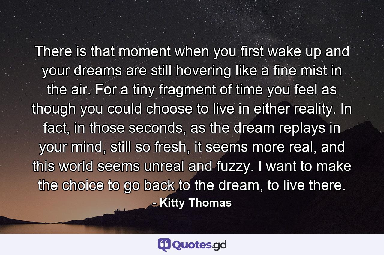 There is that moment when you first wake up and your dreams are still hovering like a fine mist in the air. For a tiny fragment of time you feel as though you could choose to live in either reality. In fact, in those seconds, as the dream replays in your mind, still so fresh, it seems more real, and this world seems unreal and fuzzy. I want to make the choice to go back to the dream, to live there. - Quote by Kitty Thomas