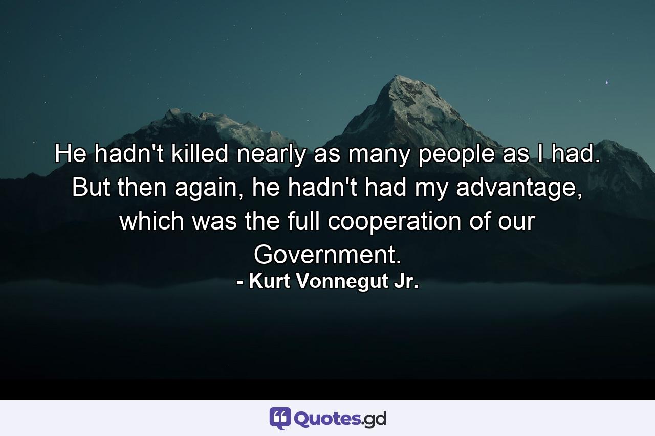 He hadn't killed nearly as many people as I had. But then again, he hadn't had my advantage, which was the full cooperation of our Government. - Quote by Kurt Vonnegut Jr.