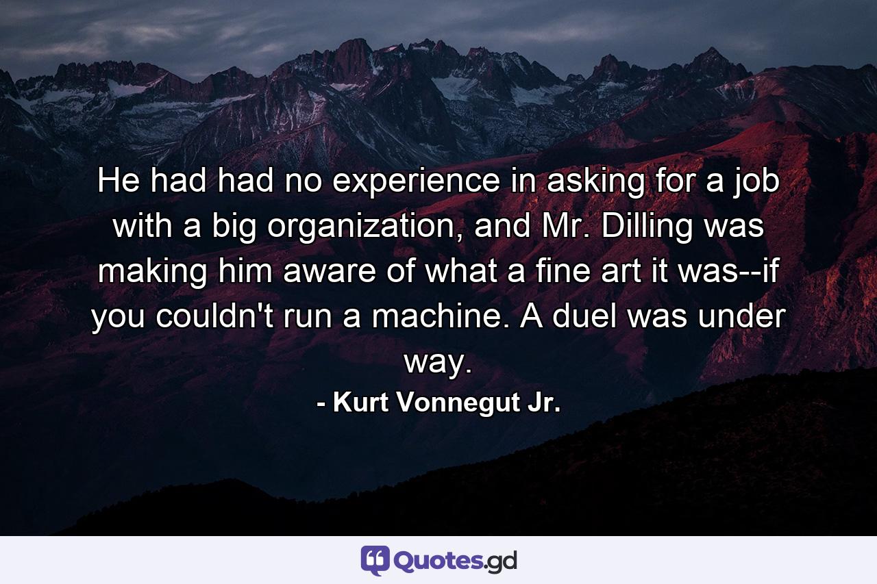 He had had no experience in asking for a job with a big organization, and Mr. Dilling was making him aware of what a fine art it was--if you couldn't run a machine. A duel was under way. - Quote by Kurt Vonnegut Jr.