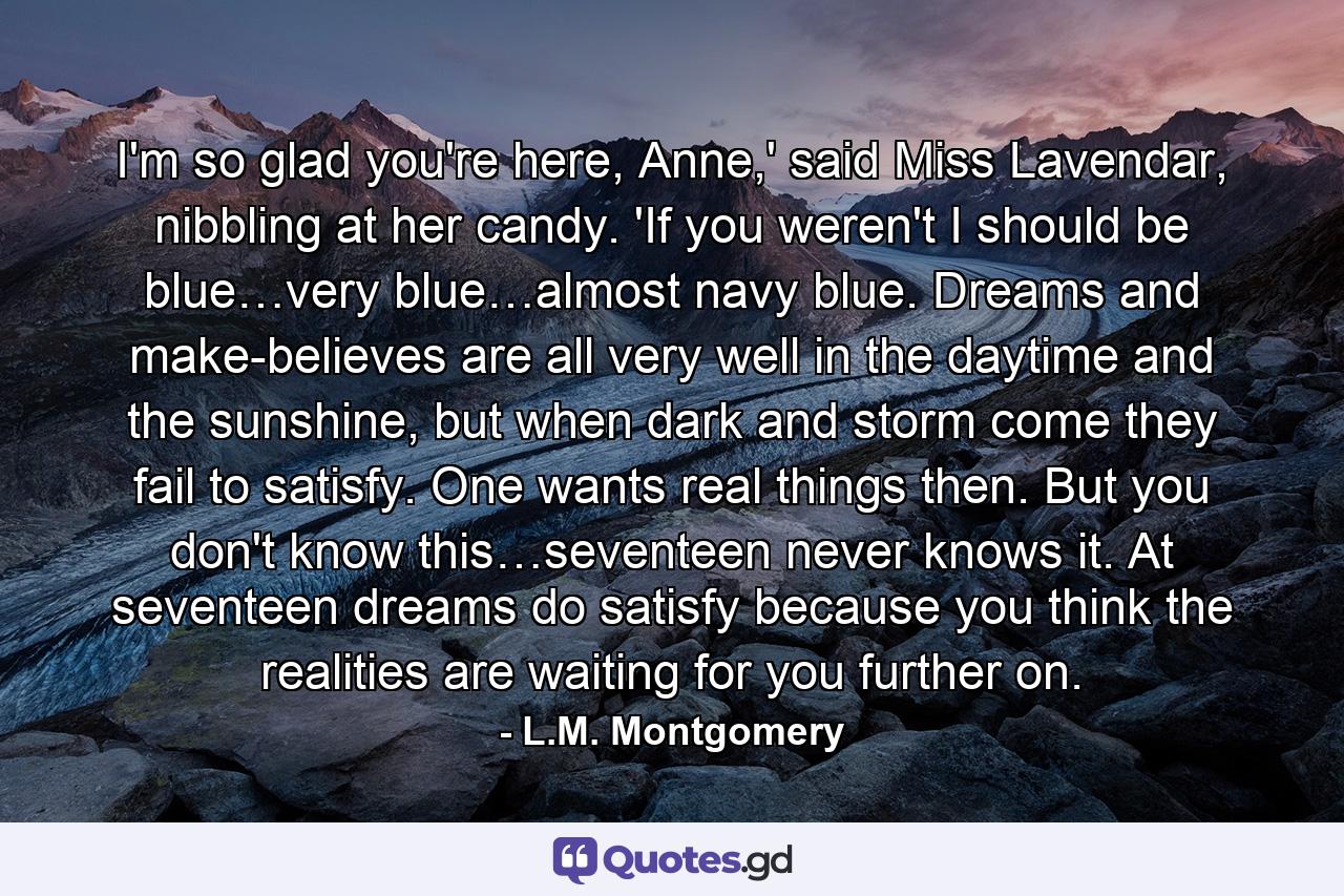 I'm so glad you're here, Anne,' said Miss Lavendar, nibbling at her candy. 'If you weren't I should be blue…very blue…almost navy blue. Dreams and make-believes are all very well in the daytime and the sunshine, but when dark and storm come they fail to satisfy. One wants real things then. But you don't know this…seventeen never knows it. At seventeen dreams do satisfy because you think the realities are waiting for you further on. - Quote by L.M. Montgomery