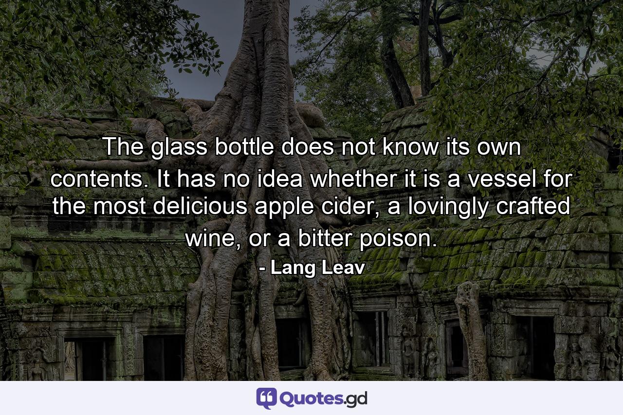 The glass bottle does not know its own contents. It has no idea whether it is a vessel for the most delicious apple cider, a lovingly crafted wine, or a bitter poison. - Quote by Lang Leav