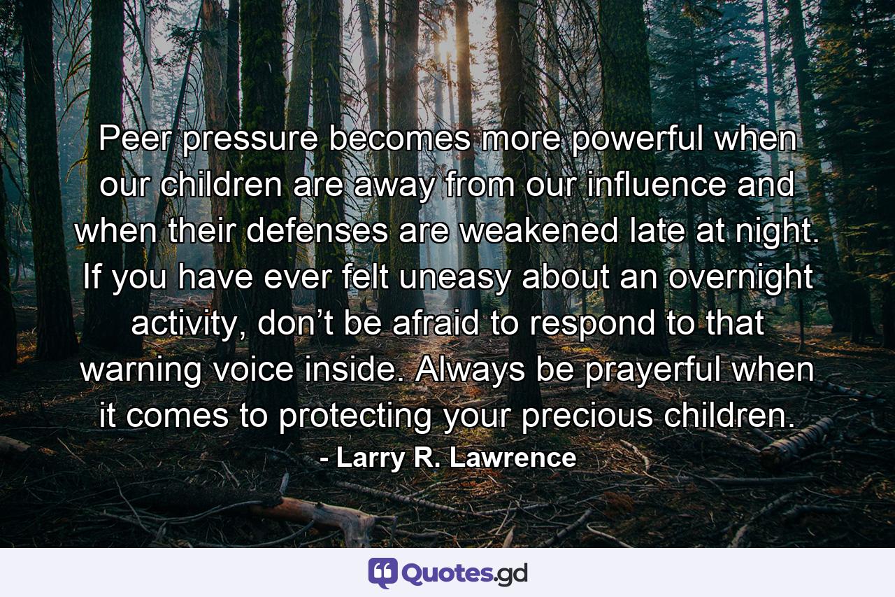 Peer pressure becomes more powerful when our children are away from our influence and when their defenses are weakened late at night. If you have ever felt uneasy about an overnight activity, don’t be afraid to respond to that warning voice inside. Always be prayerful when it comes to protecting your precious children. - Quote by Larry R. Lawrence