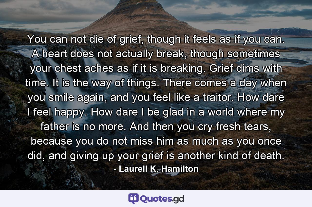 You can not die of grief, though it feels as if you can. A heart does not actually break, though sometimes your chest aches as if it is breaking. Grief dims with time. It is the way of things. There comes a day when you smile again, and you feel like a traitor. How dare I feel happy. How dare I be glad in a world where my father is no more. And then you cry fresh tears, because you do not miss him as much as you once did, and giving up your grief is another kind of death. - Quote by Laurell K. Hamilton