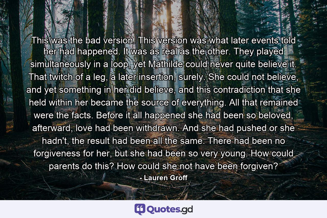 This was the bad version. This version was what later events told her had happened. It was as real as the other. They played simultaneously in a loop, yet Mathilde could never quite believe it. That twitch of a leg, a later insertion, surely. She could not believe, and yet something in her did believe, and this contradiction that she held within her became the source of everything. All that remained were the facts. Before it all happened she had been so beloved, afterward, love had been withdrawn. And she had pushed or she hadn't, the result had been all the same. There had been no forgiveness for her, but she had been so very young. How could parents do this? How could she not have been forgiven? - Quote by Lauren Groff