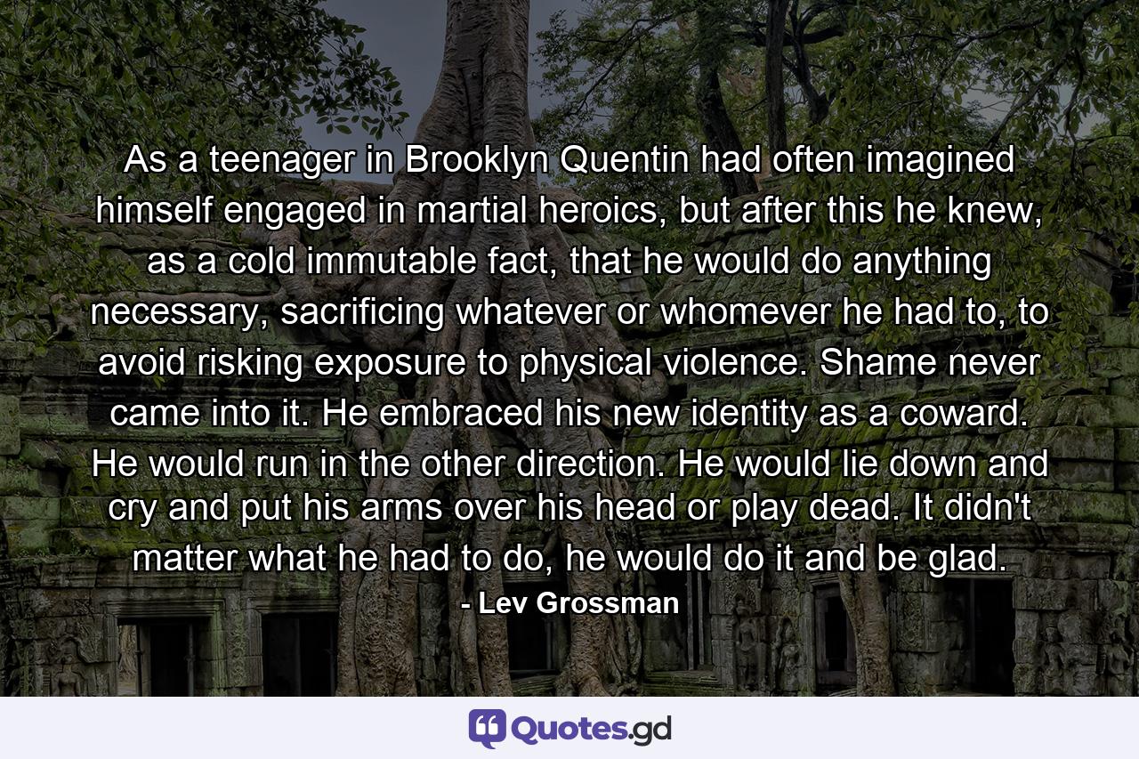 As a teenager in Brooklyn Quentin had often imagined himself engaged in martial heroics, but after this he knew, as a cold immutable fact, that he would do anything necessary, sacrificing whatever or whomever he had to, to avoid risking exposure to physical violence. Shame never came into it. He embraced his new identity as a coward. He would run in the other direction. He would lie down and cry and put his arms over his head or play dead. It didn't matter what he had to do, he would do it and be glad. - Quote by Lev Grossman