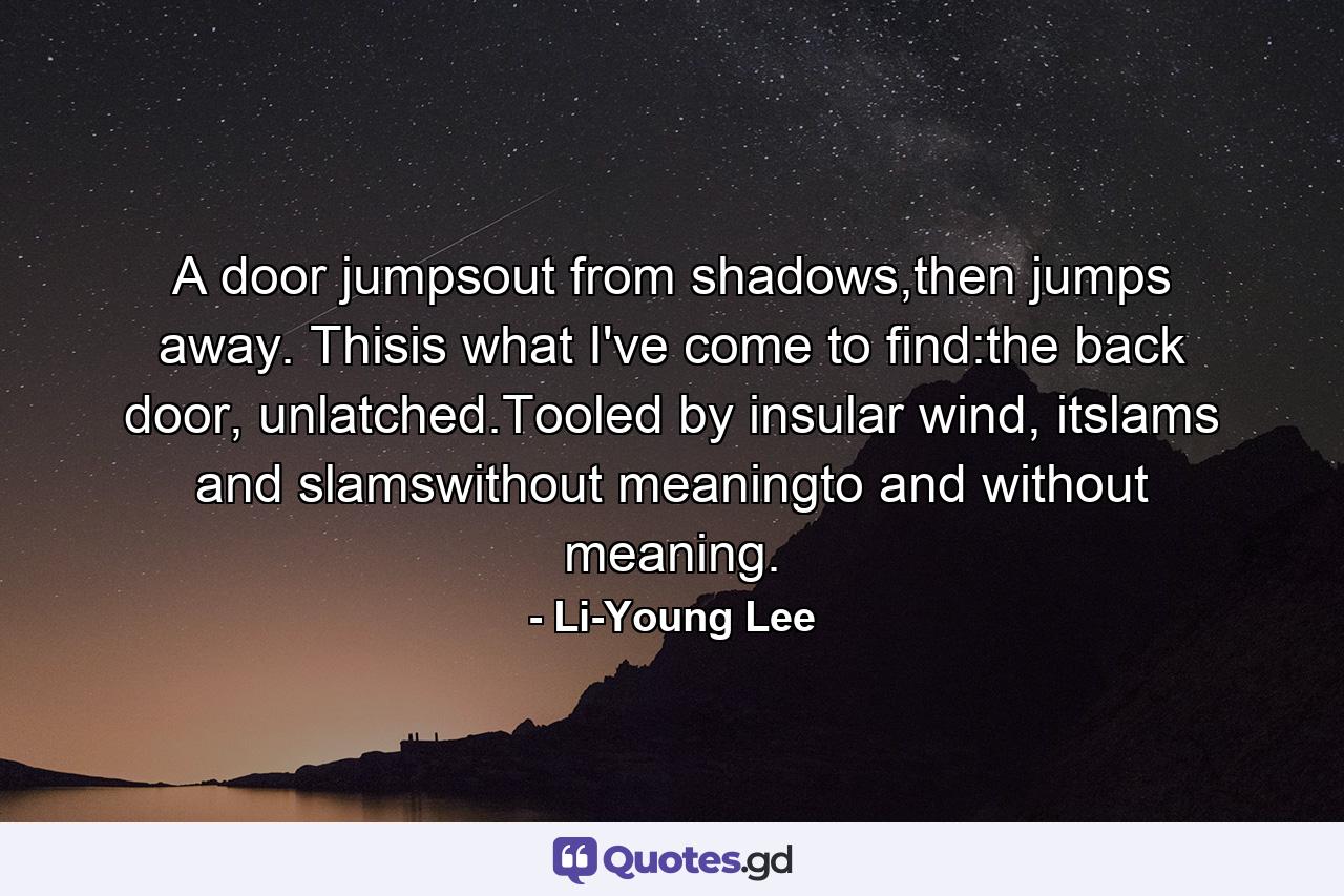 A door jumpsout from shadows,then jumps away. Thisis what I've come to find:the back door, unlatched.Tooled by insular wind, itslams and slamswithout meaningto and without meaning. - Quote by Li-Young Lee