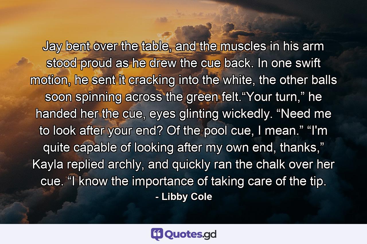Jay bent over the table, and the muscles in his arm stood proud as he drew the cue back. In one swift motion, he sent it cracking into the white, the other balls soon spinning across the green felt.“Your turn,” he handed her the cue, eyes glinting wickedly. “Need me to look after your end? Of the pool cue, I mean.” “I'm quite capable of looking after my own end, thanks,” Kayla replied archly, and quickly ran the chalk over her cue. “I know the importance of taking care of the tip. - Quote by Libby Cole