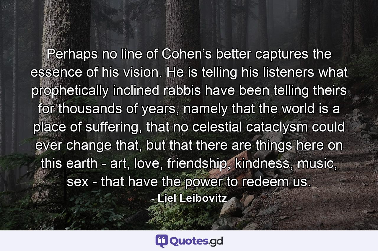 Perhaps no line of Cohen’s better captures the essence of his vision. He is telling his listeners what prophetically inclined rabbis have been telling theirs for thousands of years, namely that the world is a place of suffering, that no celestial cataclysm could ever change that, but that there are things here on this earth - art, love, friendship, kindness, music, sex - that have the power to redeem us. - Quote by Liel Leibovitz