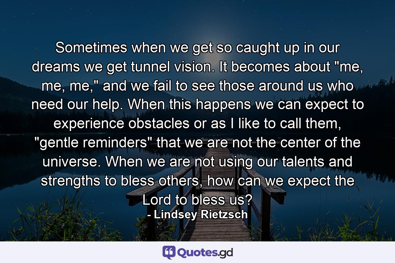 Sometimes when we get so caught up in our dreams we get tunnel vision. It becomes about 