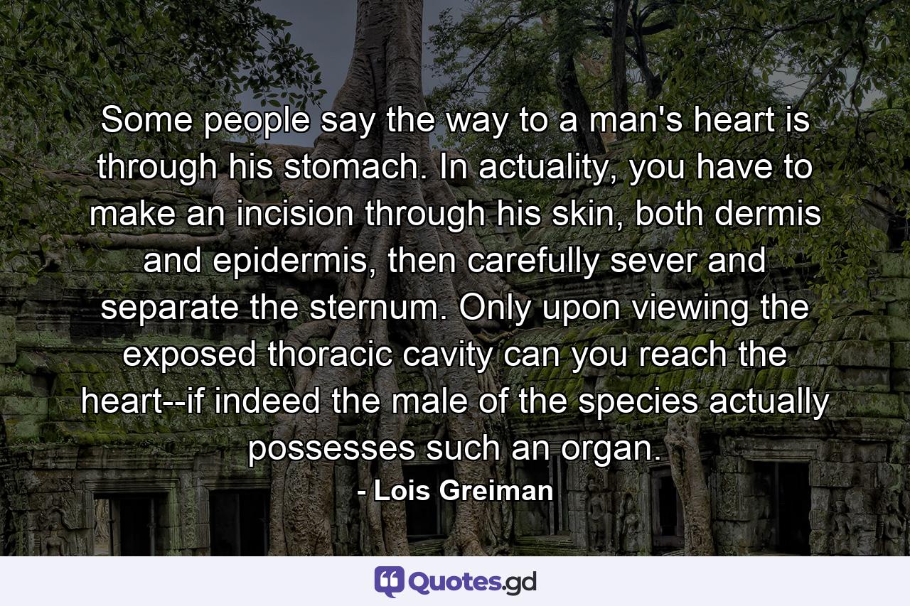 Some people say the way to a man's heart is through his stomach. In actuality, you have to make an incision through his skin, both dermis and epidermis, then carefully sever and separate the sternum. Only upon viewing the exposed thoracic cavity can you reach the heart--if indeed the male of the species actually possesses such an organ. - Quote by Lois Greiman