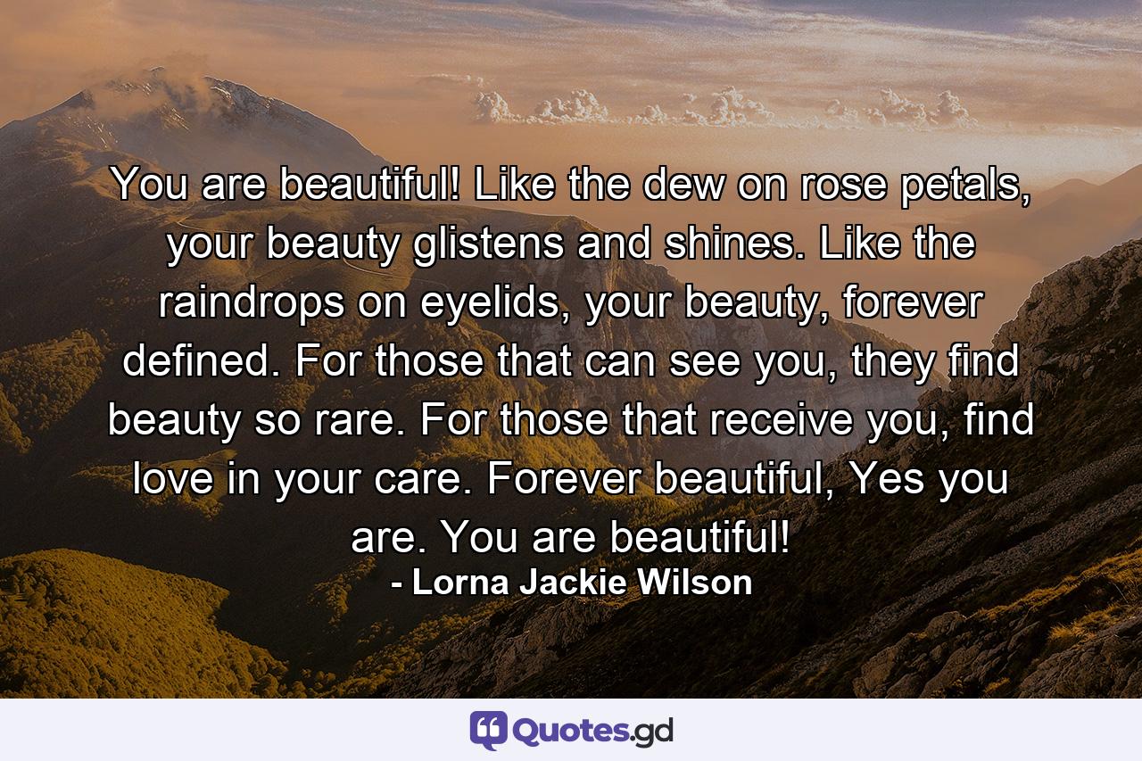 You are beautiful! Like the dew on rose petals, your beauty glistens and shines. Like the raindrops on eyelids, your beauty, forever defined. For those that can see you, they find beauty so rare. For those that receive you, find love in your care. Forever beautiful, Yes you are. You are beautiful! - Quote by Lorna Jackie Wilson