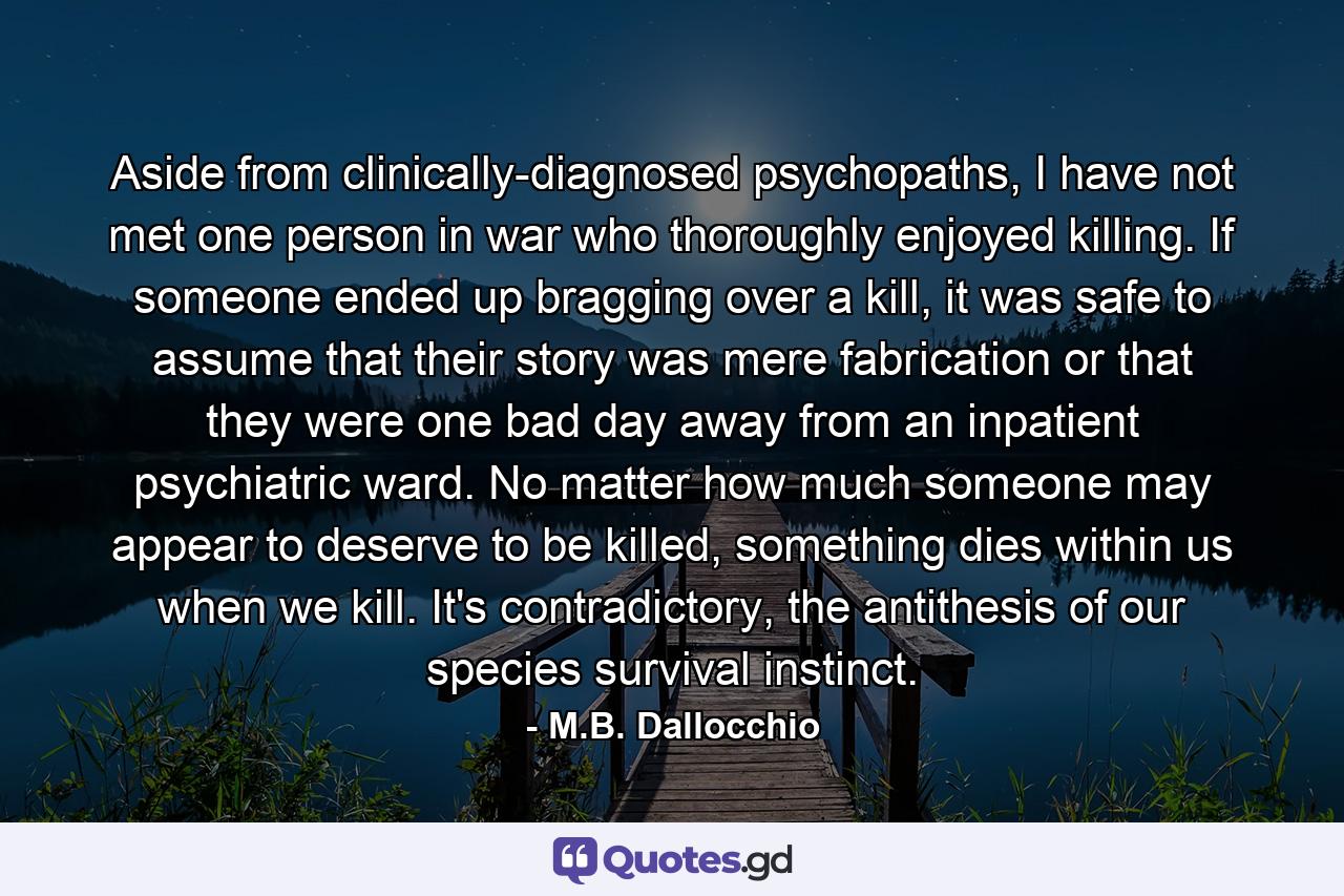 Aside from clinically-diagnosed psychopaths, I have not met one person in war who thoroughly enjoyed killing. If someone ended up bragging over a kill, it was safe to assume that their story was mere fabrication or that they were one bad day away from an inpatient psychiatric ward. No matter how much someone may appear to deserve to be killed, something dies within us when we kill. It's contradictory, the antithesis of our species survival instinct. - Quote by M.B. Dallocchio