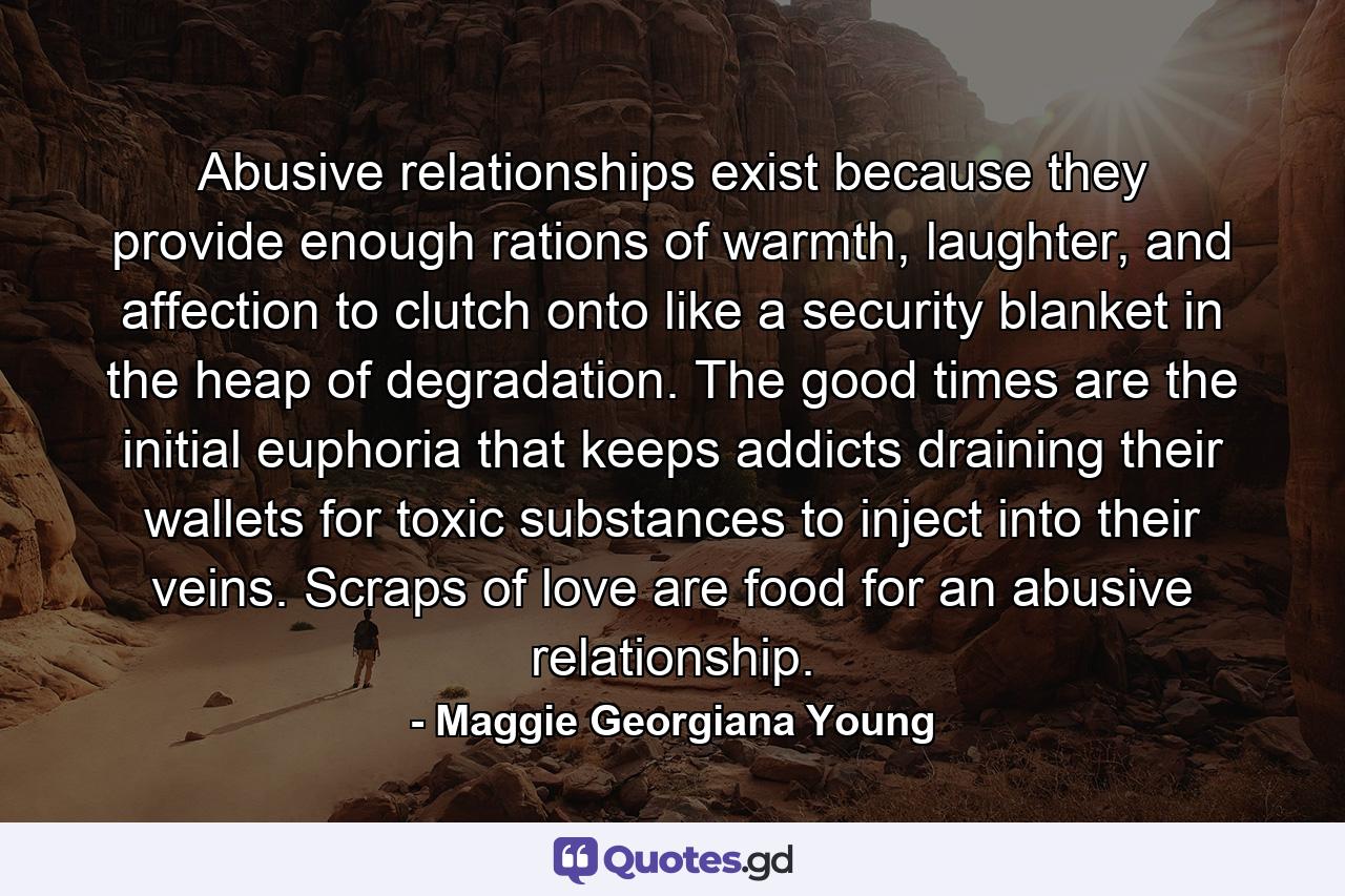 Abusive relationships exist because they provide enough rations of warmth, laughter, and affection to clutch onto like a security blanket in the heap of degradation. The good times are the initial euphoria that keeps addicts draining their wallets for toxic substances to inject into their veins. Scraps of love are food for an abusive relationship. - Quote by Maggie Georgiana Young