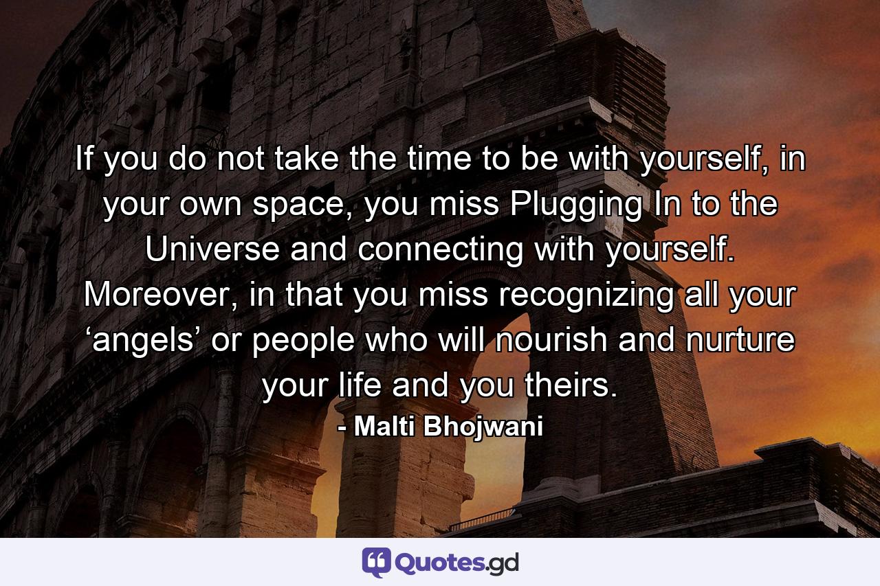If you do not take the time to be with yourself, in your own space, you miss Plugging In to the Universe and connecting with yourself. Moreover, in that you miss recognizing all your ‘angels’ or people who will nourish and nurture your life and you theirs. - Quote by Malti Bhojwani