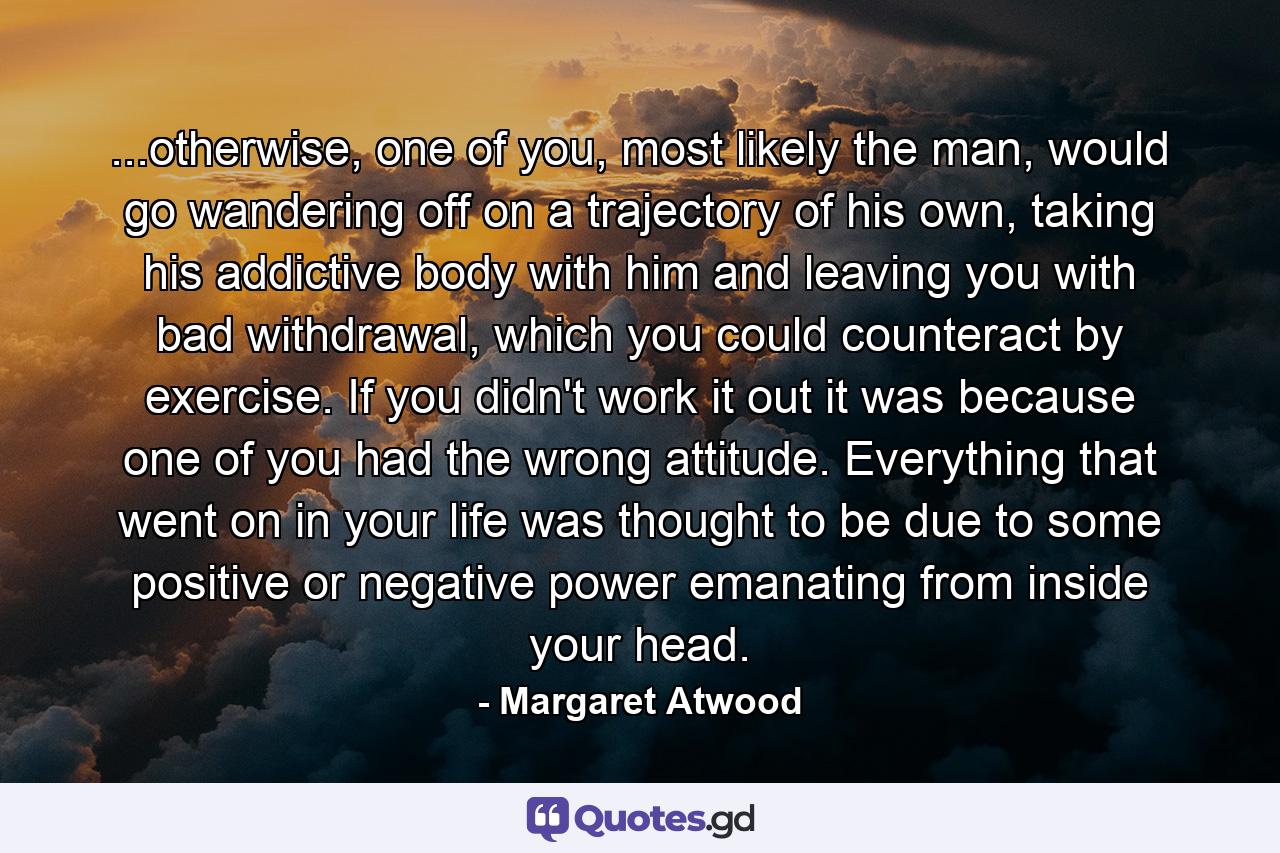 ...otherwise, one of you, most likely the man, would go wandering off on a trajectory of his own, taking his addictive body with him and leaving you with bad withdrawal, which you could counteract by exercise. If you didn't work it out it was because one of you had the wrong attitude. Everything that went on in your life was thought to be due to some positive or negative power emanating from inside your head. - Quote by Margaret Atwood