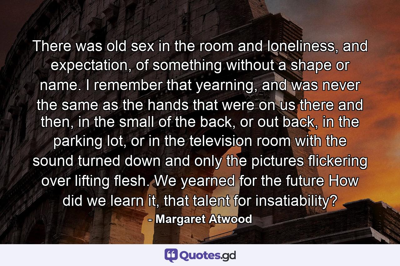 There was old sex in the room and loneliness, and expectation, of something without a shape or name. I remember that yearning, and was never the same as the hands that were on us there and then, in the small of the back, or out back, in the parking lot, or in the television room with the sound turned down and only the pictures flickering over lifting flesh. We yearned for the future How did we learn it, that talent for insatiability? - Quote by Margaret Atwood