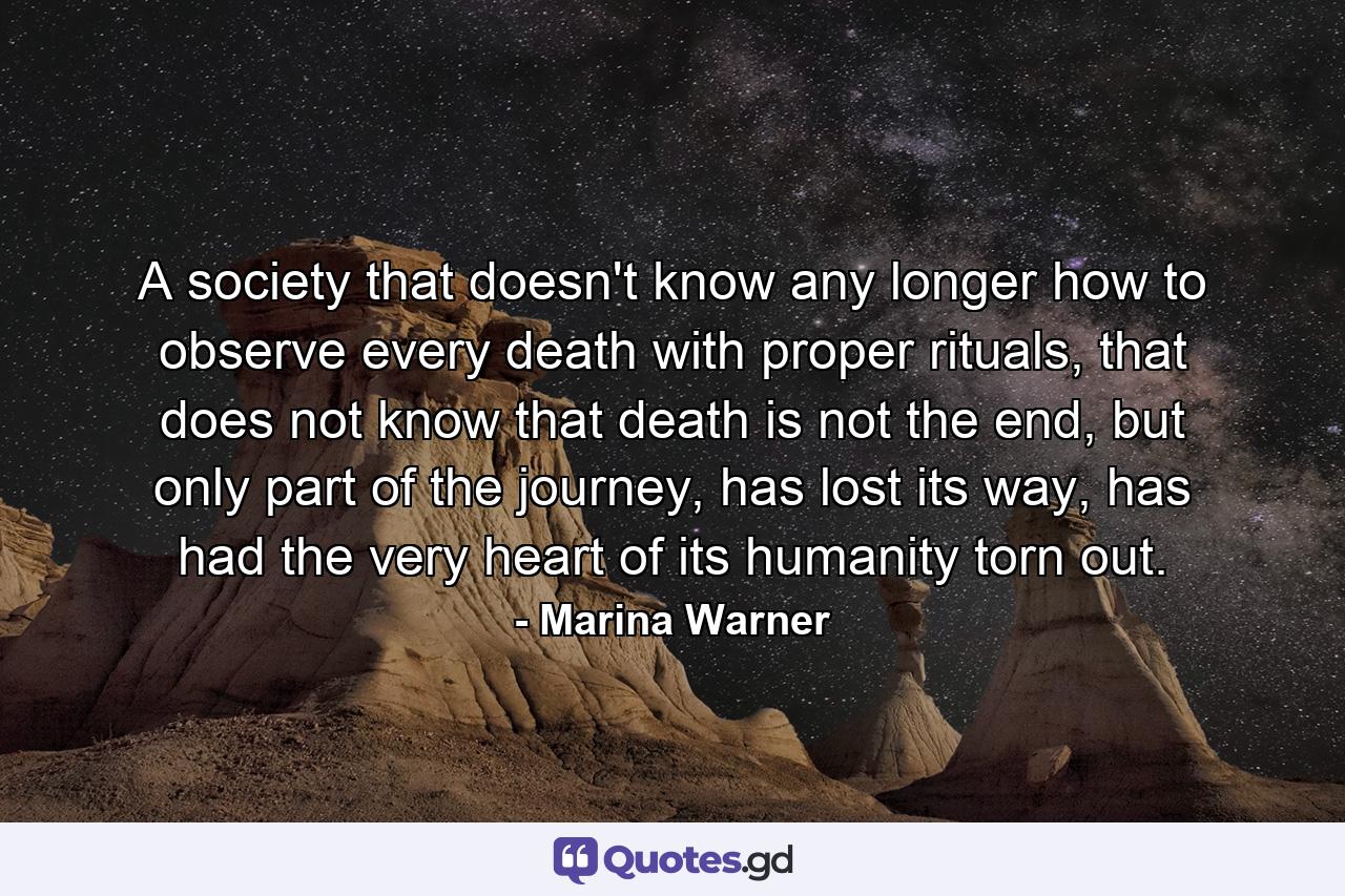 A society that doesn't know any longer how to observe every death with proper rituals, that does not know that death is not the end, but only part of the journey, has lost its way, has had the very heart of its humanity torn out. - Quote by Marina Warner