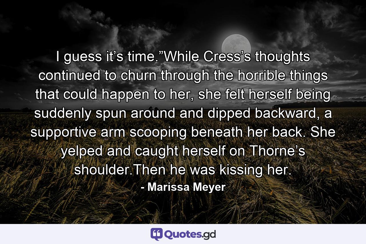 I guess it’s time.”While Cress’s thoughts continued to churn through the horrible things that could happen to her, she felt herself being suddenly spun around and dipped backward, a supportive arm scooping beneath her back. She yelped and caught herself on Thorne’s shoulder.Then he was kissing her. - Quote by Marissa Meyer