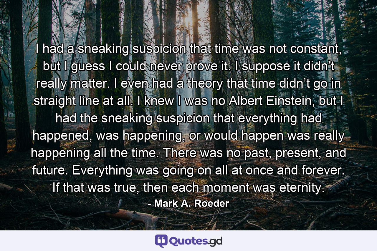 I had a sneaking suspicion that time was not constant, but I guess I could never prove it. I suppose it didn’t really matter. I even had a theory that time didn’t go in straight line at all. I knew I was no Albert Einstein, but I had the sneaking suspicion that everything had happened, was happening, or would happen was really happening all the time. There was no past, present, and future. Everything was going on all at once and forever. If that was true, then each moment was eternity. - Quote by Mark A. Roeder