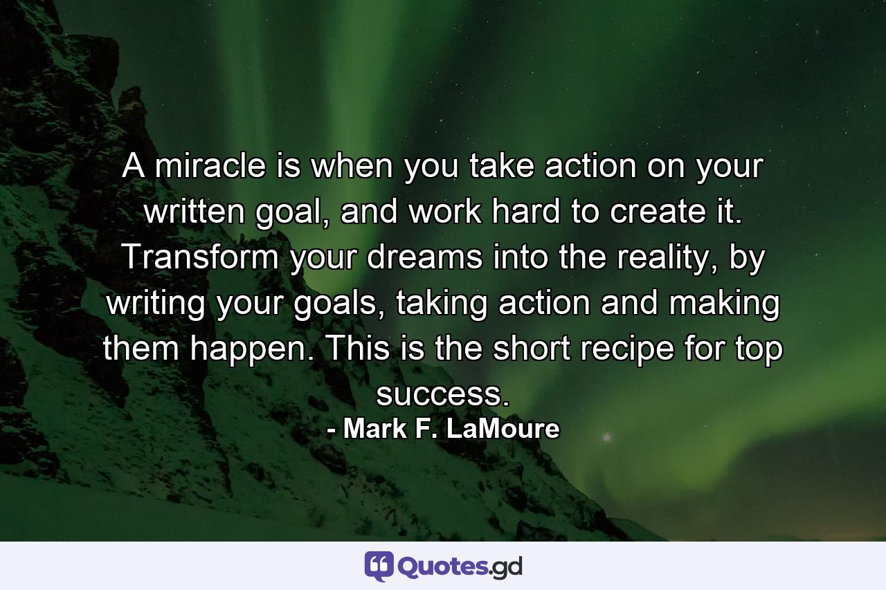 A miracle is when you take action on your written goal, and work hard to create it. Transform your dreams into the reality, by writing your goals, taking action and making them happen. This is the short recipe for top success. - Quote by Mark F. LaMoure