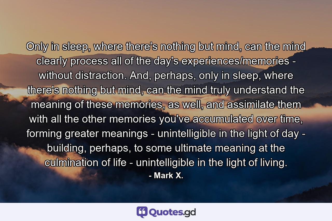 Only in sleep, where there's nothing but mind, can the mind clearly process all of the day's experiences/memories - without distraction. And, perhaps, only in sleep, where there's nothing but mind, can the mind truly understand the meaning of these memories, as well, and assimilate them with all the other memories you've accumulated over time, forming greater meanings - unintelligible in the light of day - building, perhaps, to some ultimate meaning at the culmination of life - unintelligible in the light of living. - Quote by Mark X.