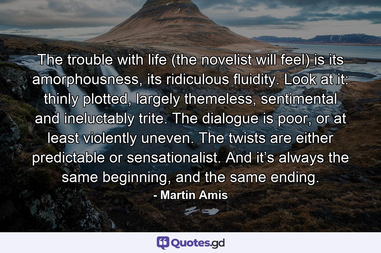 The trouble with life (the novelist will feel) is its amorphousness, its ridiculous fluidity. Look at it: thinly plotted, largely themeless, sentimental and ineluctably trite. The dialogue is poor, or at least violently uneven. The twists are either predictable or sensationalist. And it’s always the same beginning, and the same ending. - Quote by Martin Amis