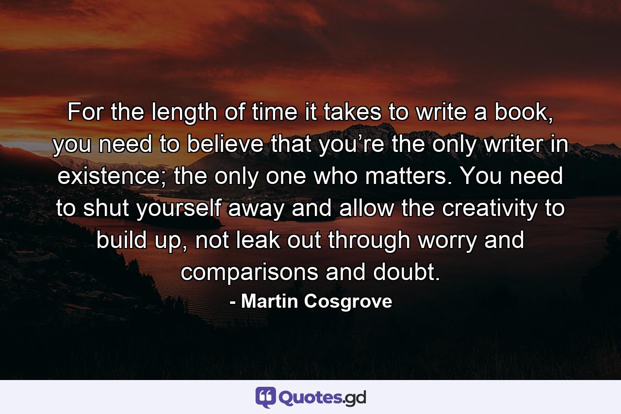 For the length of time it takes to write a book, you need to believe that you’re the only writer in existence; the only one who matters. You need to shut yourself away and allow the creativity to build up, not leak out through worry and comparisons and doubt. - Quote by Martin Cosgrove