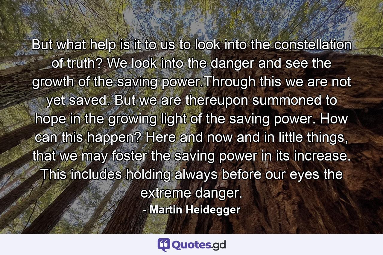 But what help is it to us to look into the constellation of truth? We look into the danger and see the growth of the saving power.Through this we are not yet saved. But we are thereupon summoned to hope in the growing light of the saving power. How can this happen? Here and now and in little things, that we may foster the saving power in its increase. This includes holding always before our eyes the extreme danger. - Quote by Martin Heidegger