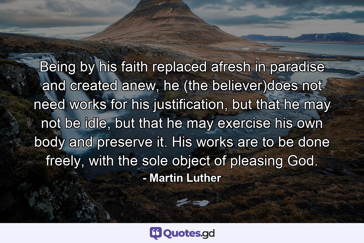 Being by his faith replaced afresh in paradise and created anew, he (the believer)does not need works for his justification, but that he may not be idle, but that he may exercise his own body and preserve it. His works are to be done freely, with the sole object of pleasing God. - Quote by Martin Luther