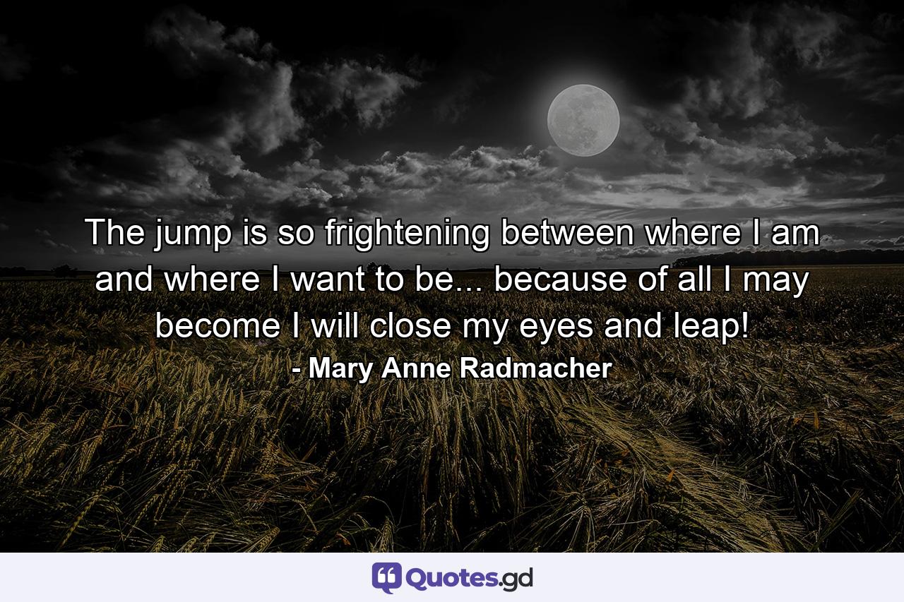 The jump is so frightening between where I am and where I want to be... because of all I may become I will close my eyes and leap! - Quote by Mary Anne Radmacher