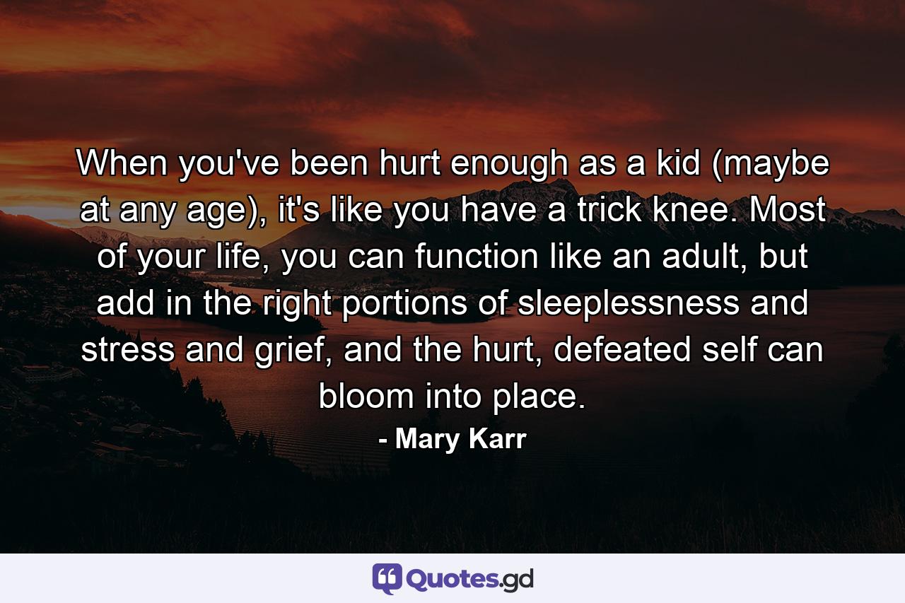 When you've been hurt enough as a kid (maybe at any age), it's like you have a trick knee. Most of your life, you can function like an adult, but add in the right portions of sleeplessness and stress and grief, and the hurt, defeated self can bloom into place. - Quote by Mary Karr