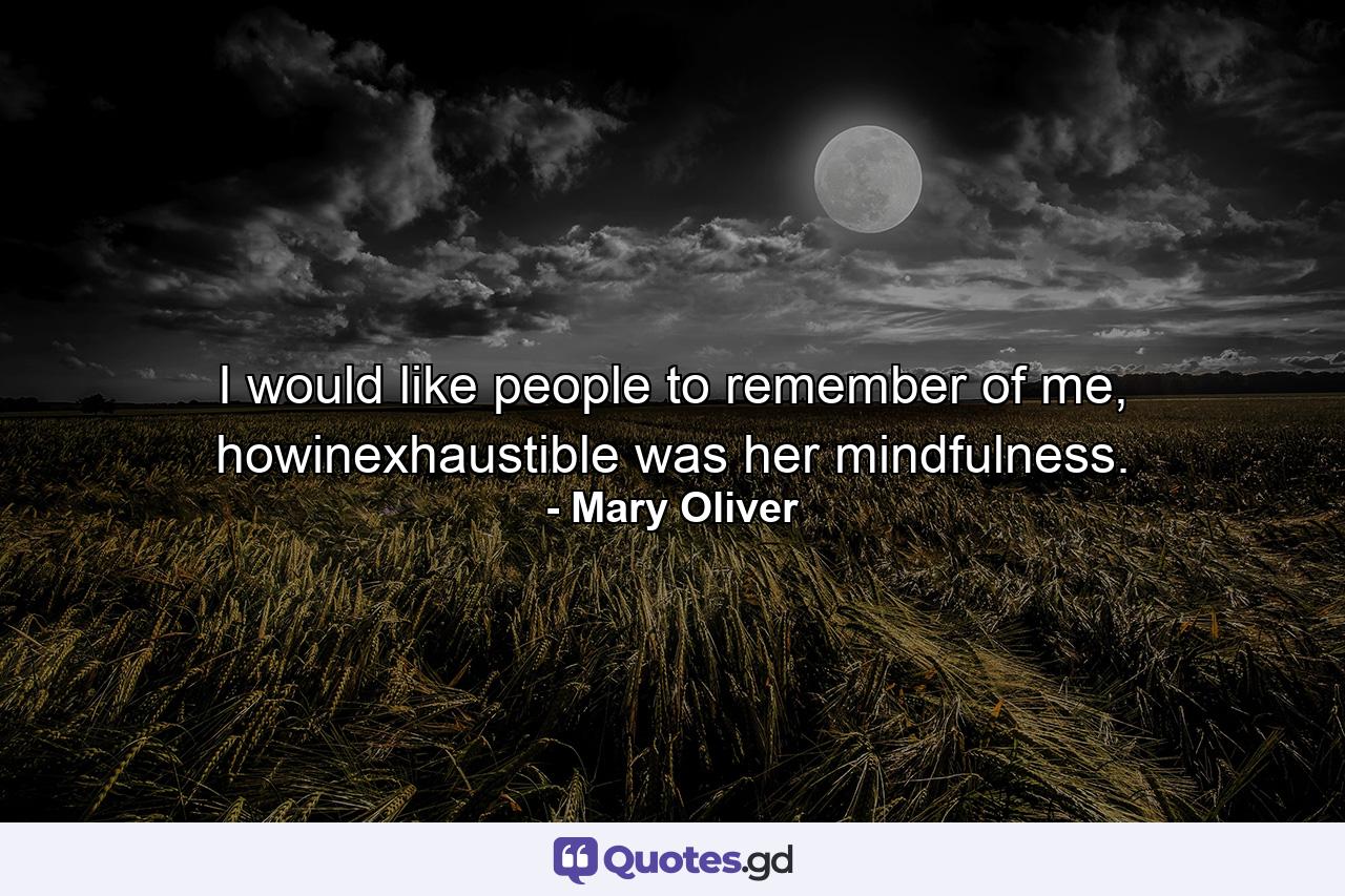 I would like people to remember of me, howinexhaustible was her mindfulness. - Quote by Mary Oliver