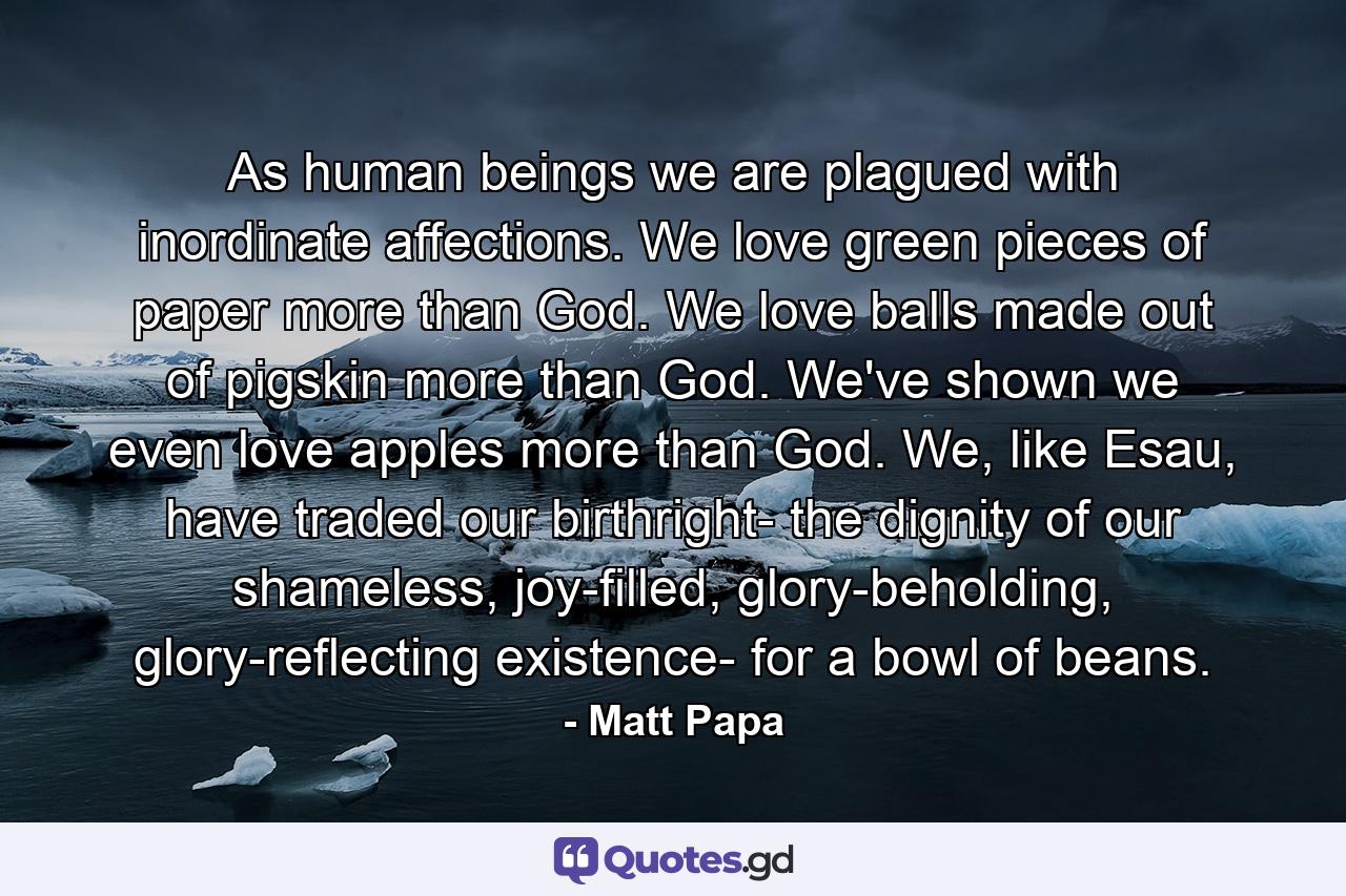 As human beings we are plagued with inordinate affections. We love green pieces of paper more than God. We love balls made out of pigskin more than God. We've shown we even love apples more than God. We, like Esau, have traded our birthright- the dignity of our shameless, joy-filled, glory-beholding, glory-reflecting existence- for a bowl of beans. - Quote by Matt Papa