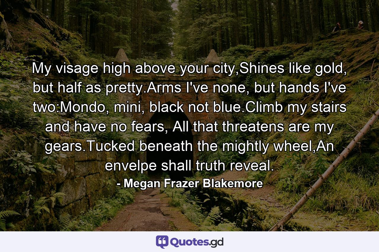 My visage high above your city,Shines like gold, but half as pretty.Arms I've none, but hands I've two:Mondo, mini, black not blue.Climb my stairs and have no fears, All that threatens are my gears.Tucked beneath the mightly wheel,An envelpe shall truth reveal. - Quote by Megan Frazer Blakemore