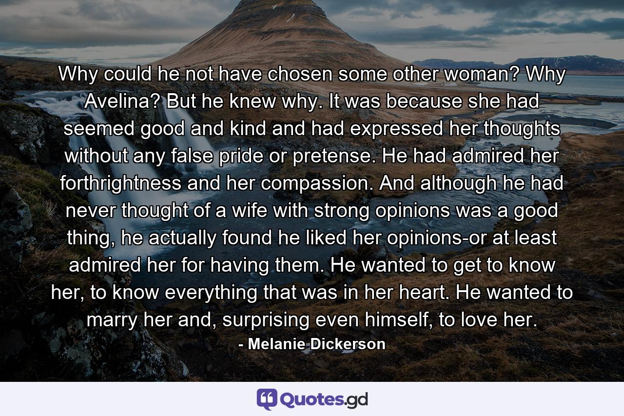 Why could he not have chosen some other woman? Why Avelina? But he knew why. It was because she had seemed good and kind and had expressed her thoughts without any false pride or pretense. He had admired her forthrightness and her compassion. And although he had never thought of a wife with strong opinions was a good thing, he actually found he liked her opinions-or at least admired her for having them. He wanted to get to know her, to know everything that was in her heart. He wanted to marry her and, surprising even himself, to love her. - Quote by Melanie Dickerson