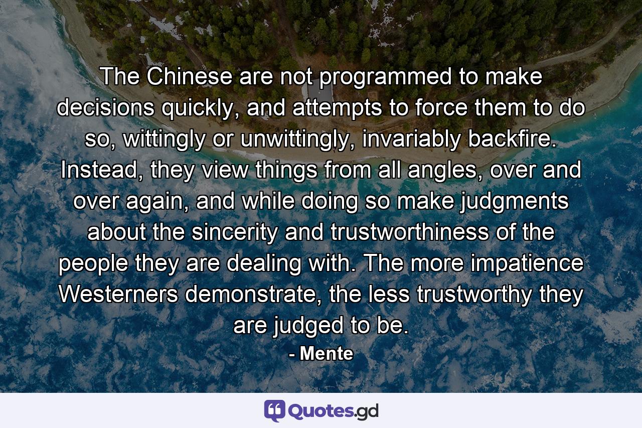 The Chinese are not programmed to make decisions quickly, and attempts to force them to do so, wittingly or unwittingly, invariably backfire. Instead, they view things from all angles, over and over again, and while doing so make judgments about the sincerity and trustworthiness of the people they are dealing with. The more impatience Westerners demonstrate, the less trustworthy they are judged to be. - Quote by Mente